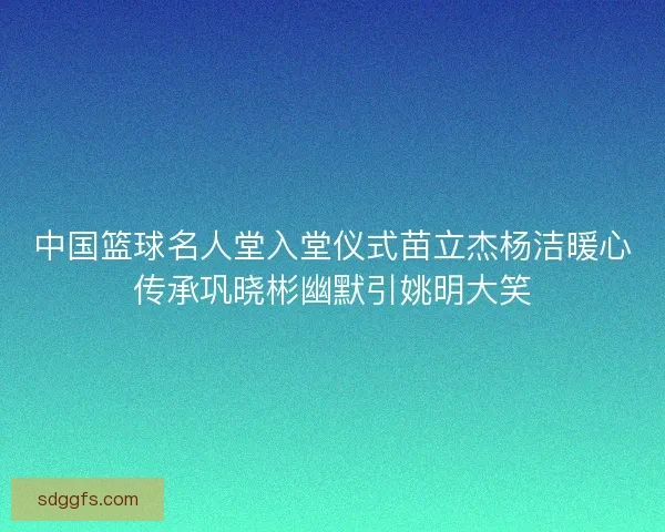 中国篮球名人堂入堂仪式苗立杰杨洁暖心传承巩晓彬幽默引姚明大笑 中国篮球名人堂入堂仪式苗立杰杨洁暖心传承巩晓彬幽默引姚明大笑