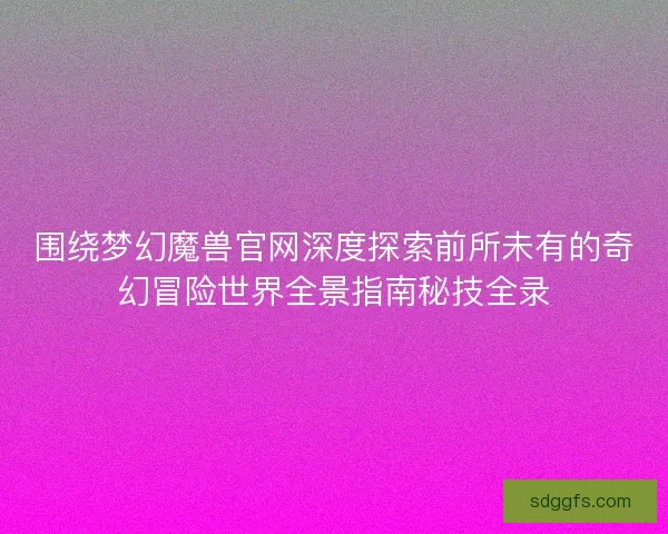 围绕梦幻魔兽官网深度探索前所未有的奇幻冒险世界全景指南秘技全录