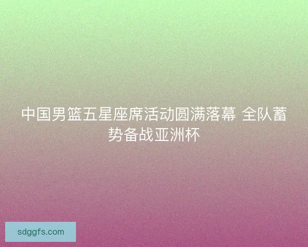 中国男篮五星座席活动圆满落幕 全队蓄势备战亚洲杯