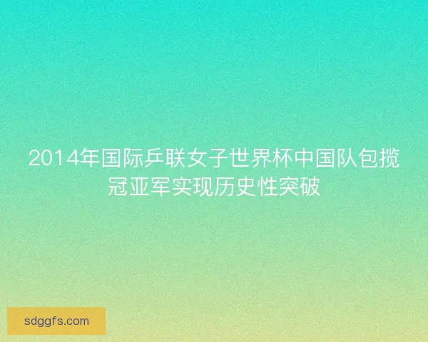 2014年国际乒联女子世界杯中国队包揽冠亚军实现历史性突破