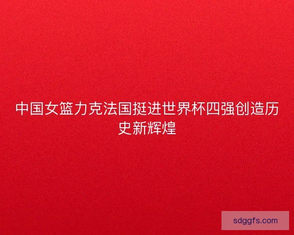 中国女篮力克法国挺进世界杯四强创造历史新辉煌