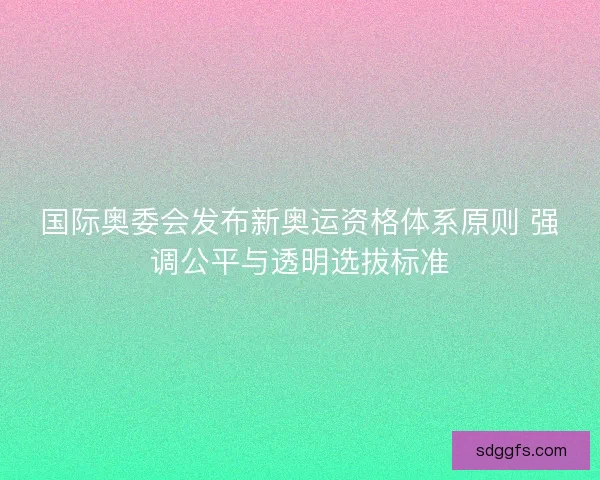国际奥委会发布新奥运资格体系原则 强调公平与透明选拔标准