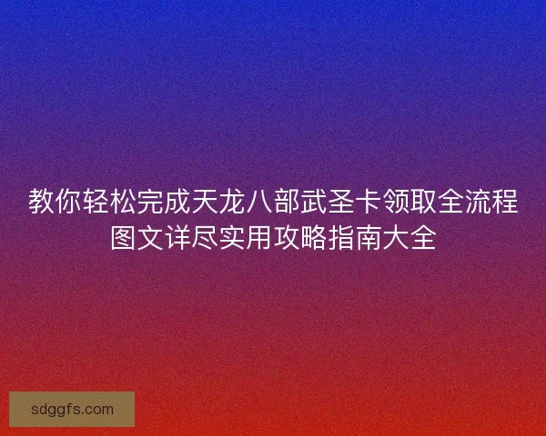 教你轻松完成天龙八部武圣卡领取全流程图文详尽实用攻略指南大全