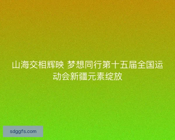 山海交相辉映 梦想同行第十五届全国运动会新疆元素绽放