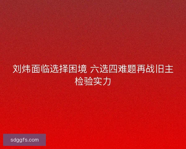 刘炜面临选择困境 六选四难题再战旧主检验实力