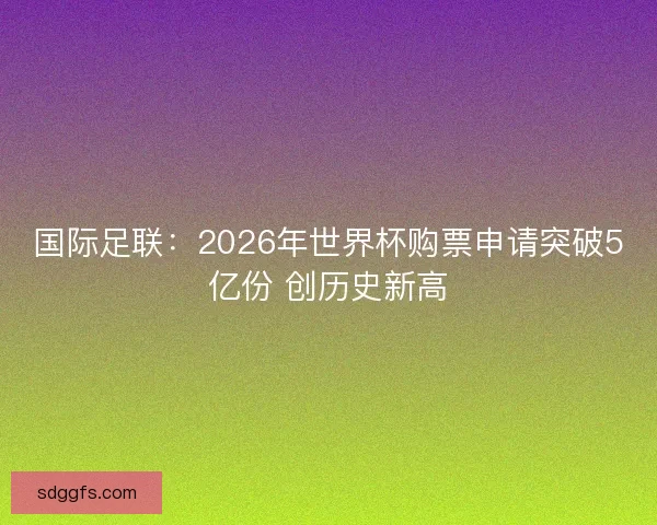 国际足联：2026年世界杯购票申请突破5亿份 创历史新高