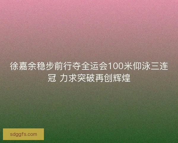 徐嘉余稳步前行夺全运会100米仰泳三连冠 力求突破再创辉煌