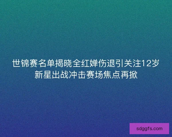 世锦赛名单揭晓全红婵伤退引关注12岁新星出战冲击赛场焦点再掀 世锦赛名单揭晓全红婵伤退引关注12岁新星出战冲击赛场焦点再掀