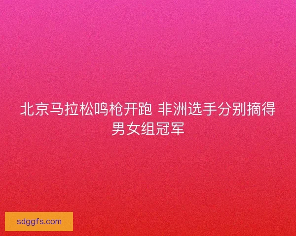 北京马拉松鸣枪开跑 非洲选手分别摘得男女组冠军 北京马拉松鸣枪开跑 非洲选手分别摘得男女组冠军
