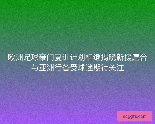 欧洲足球豪门夏训计划相继揭晓新援磨合与亚洲行备受球迷期待关注