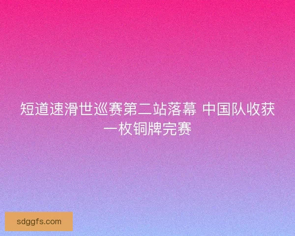 短道速滑世巡赛第二站落幕 中国队收获一枚铜牌完赛