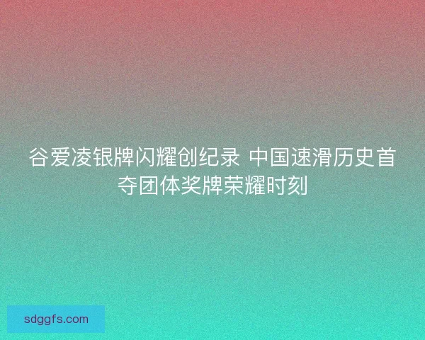 谷爱凌银牌闪耀创纪录 中国速滑历史首夺团体奖牌荣耀时刻