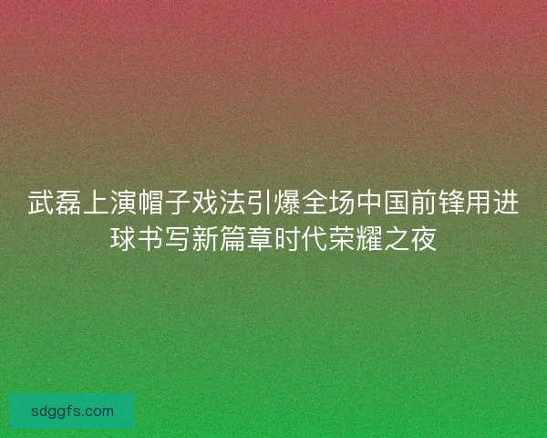 武磊上演帽子戏法引爆全场中国前锋用进球书写新篇章时代荣耀之夜