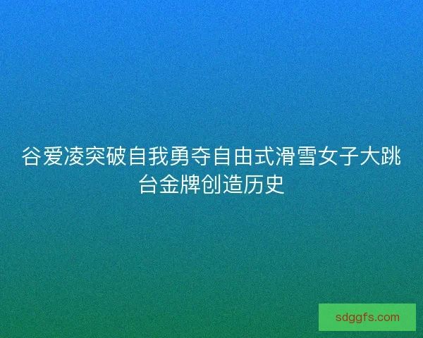 谷爱凌突破自我勇夺自由式滑雪女子大跳台金牌创造历史