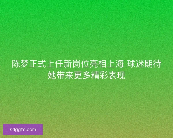 陈梦正式上任新岗位亮相上海 球迷期待她带来更多精彩表现 陈梦正式上任新岗位亮相上海 球迷期待她带来更多精彩表现